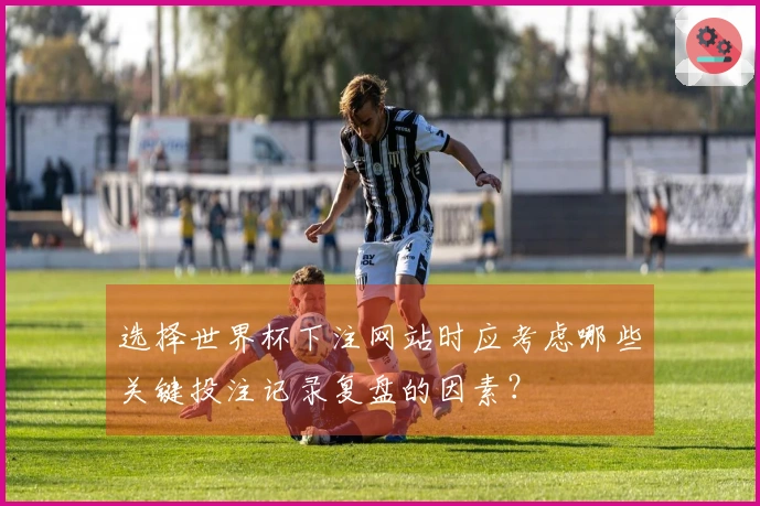 选择世界杯下注网站时应考虑哪些关键投注记录复盘的因素？